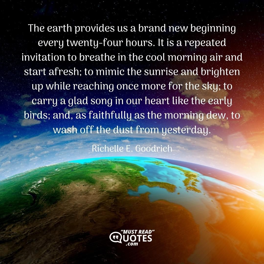 The earth provides us a brand new beginning every twenty-four hours. It is a repeated invitation to breathe in the cool morning air and start afresh; to mimic the sunrise and brighten up while reaching once more for the sky; to carry a glad song in our heart like the early birds; and, as faithfully as the morning dew, to wash off the dust from yesterday.