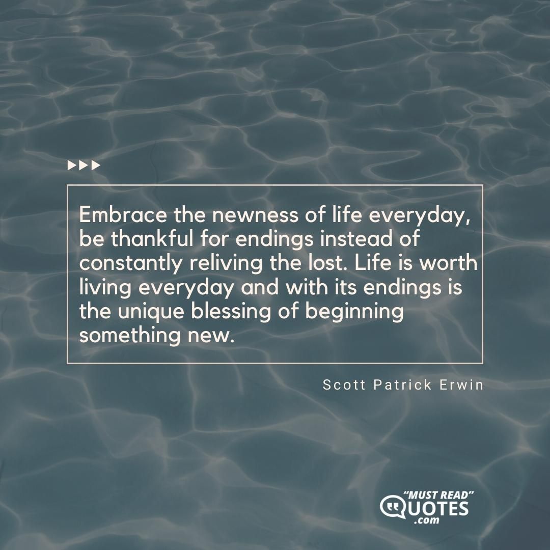 Embrace the newness of life everyday, be thankful for endings instead of constantly reliving the lost. Life is worth living everyday and with its endings is the unique blessing of beginning something new.