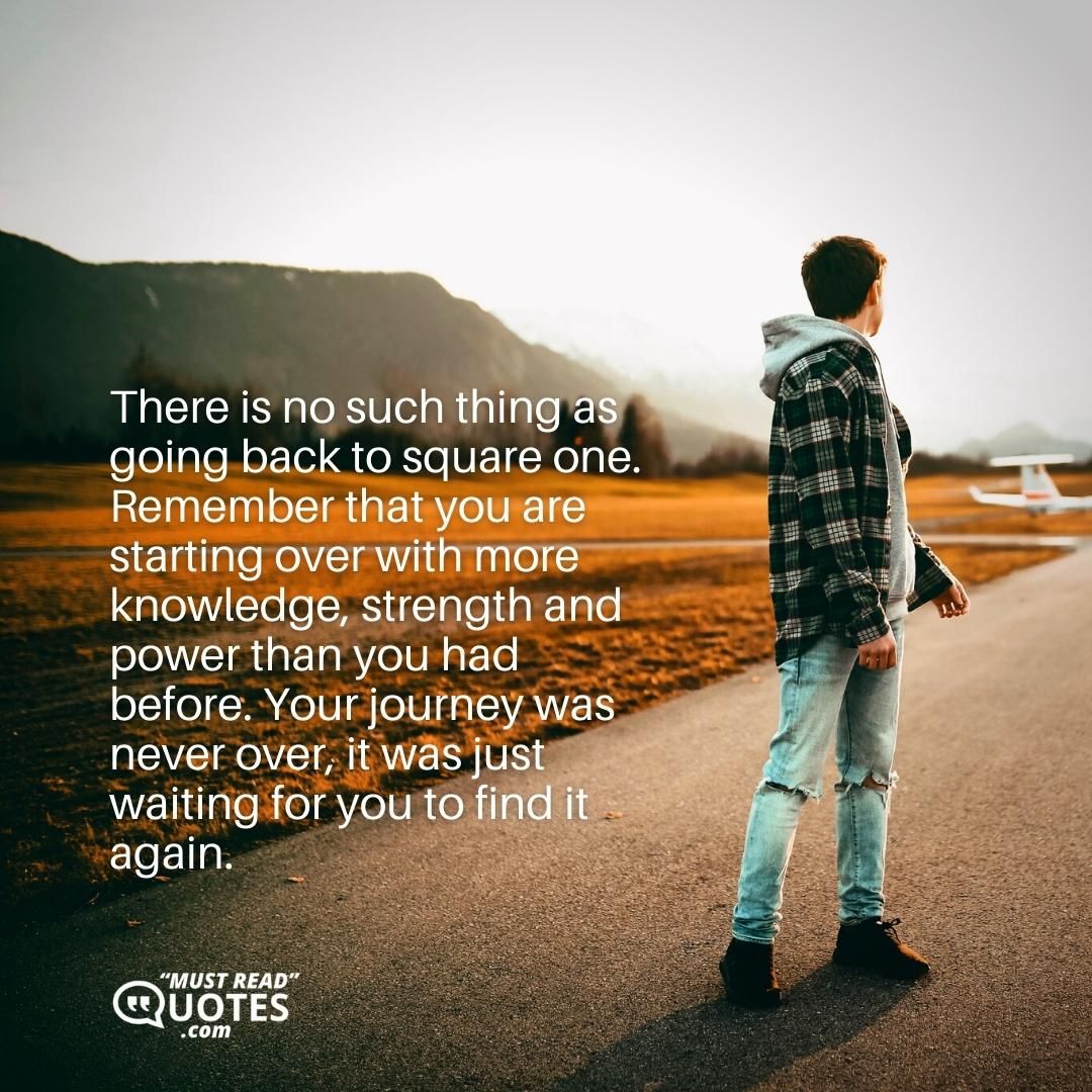 There is no such thing as going back to square one. Remember that you are starting over with more knowledge, strength and power than you had before. Your journey was never over, it was just waiting for you to find it again.