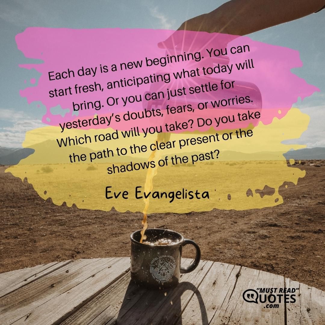 Each day is a new beginning. You can start fresh, anticipating what today will bring. Or you can just settle for yesterday’s doubts, fears, or worries. Which road will you take? Do you take the path to the clear present or the shadows of the past?