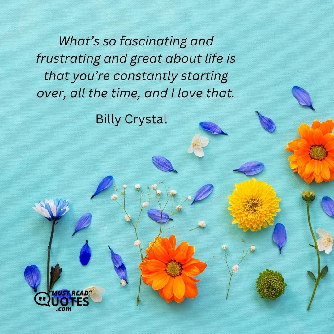What’s so fascinating and frustrating and great about life is that you’re constantly starting over, all the time, and I love that.