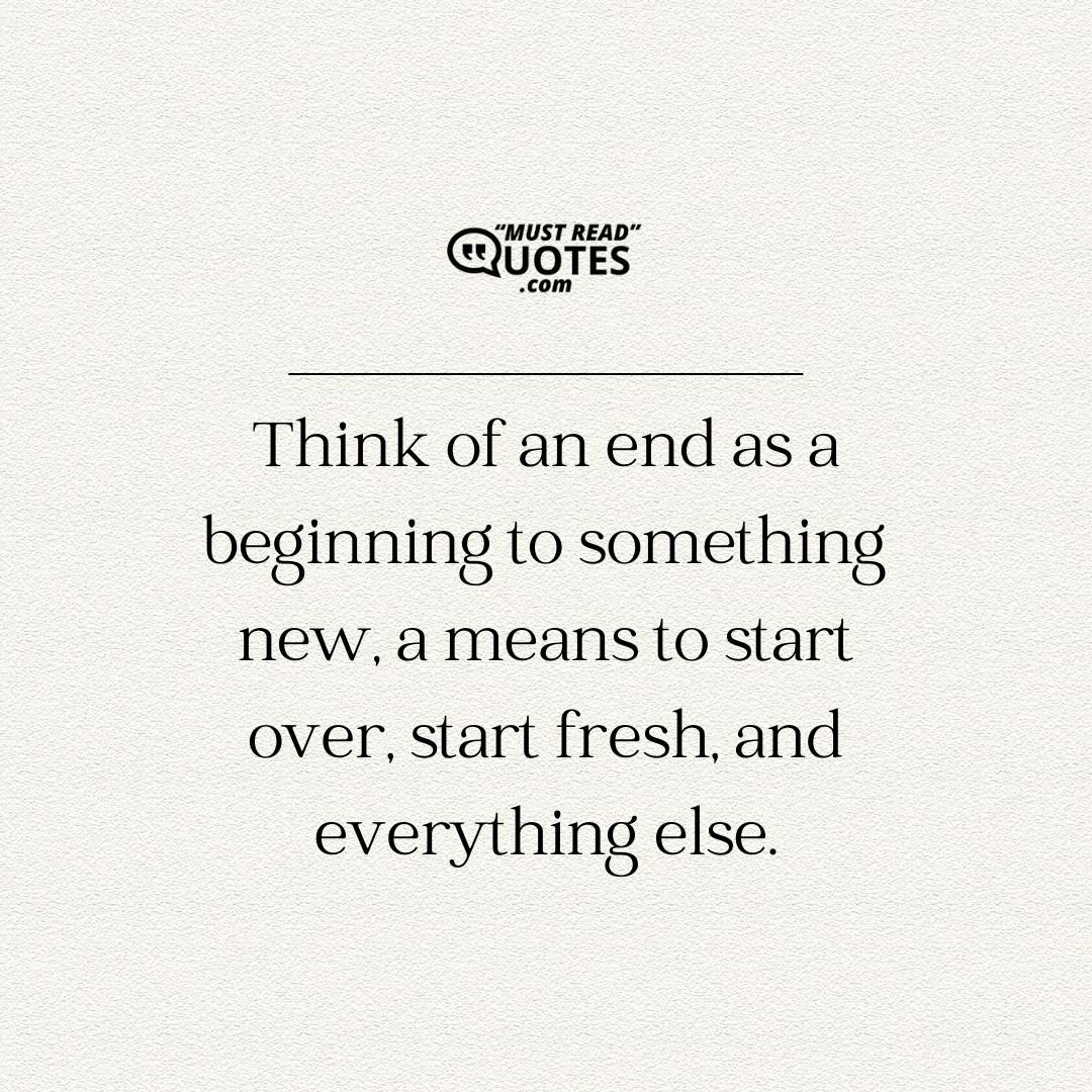 Think of an end as a beginning to something new, a means to start over, start fresh, and everything else.