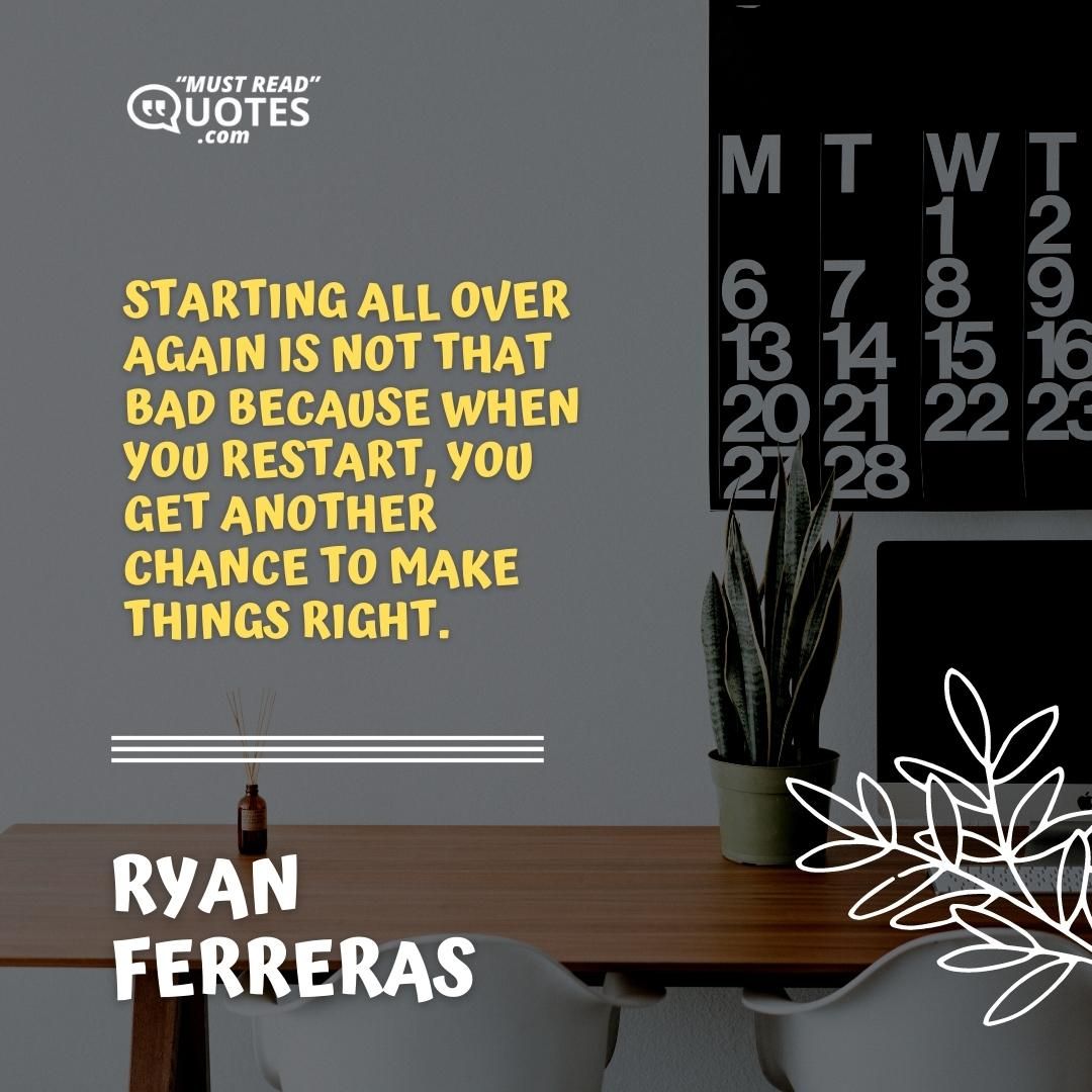 Starting all over again is not that bad because when you restart, you get another chance to make things right.