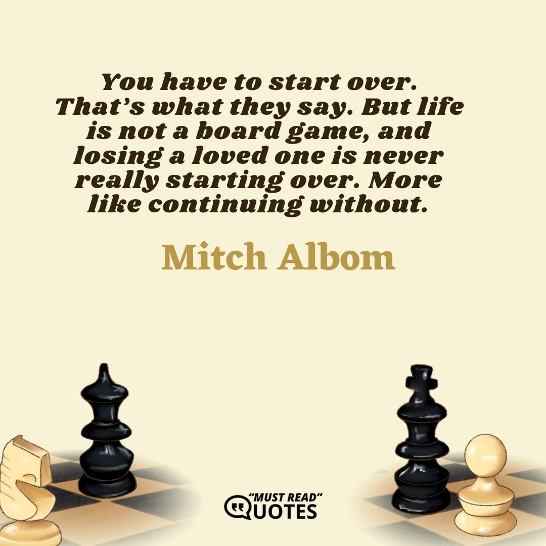 You have to start over. That’s what they say. But life is not a board game, and losing a loved one is never really starting over. More like continuing without.