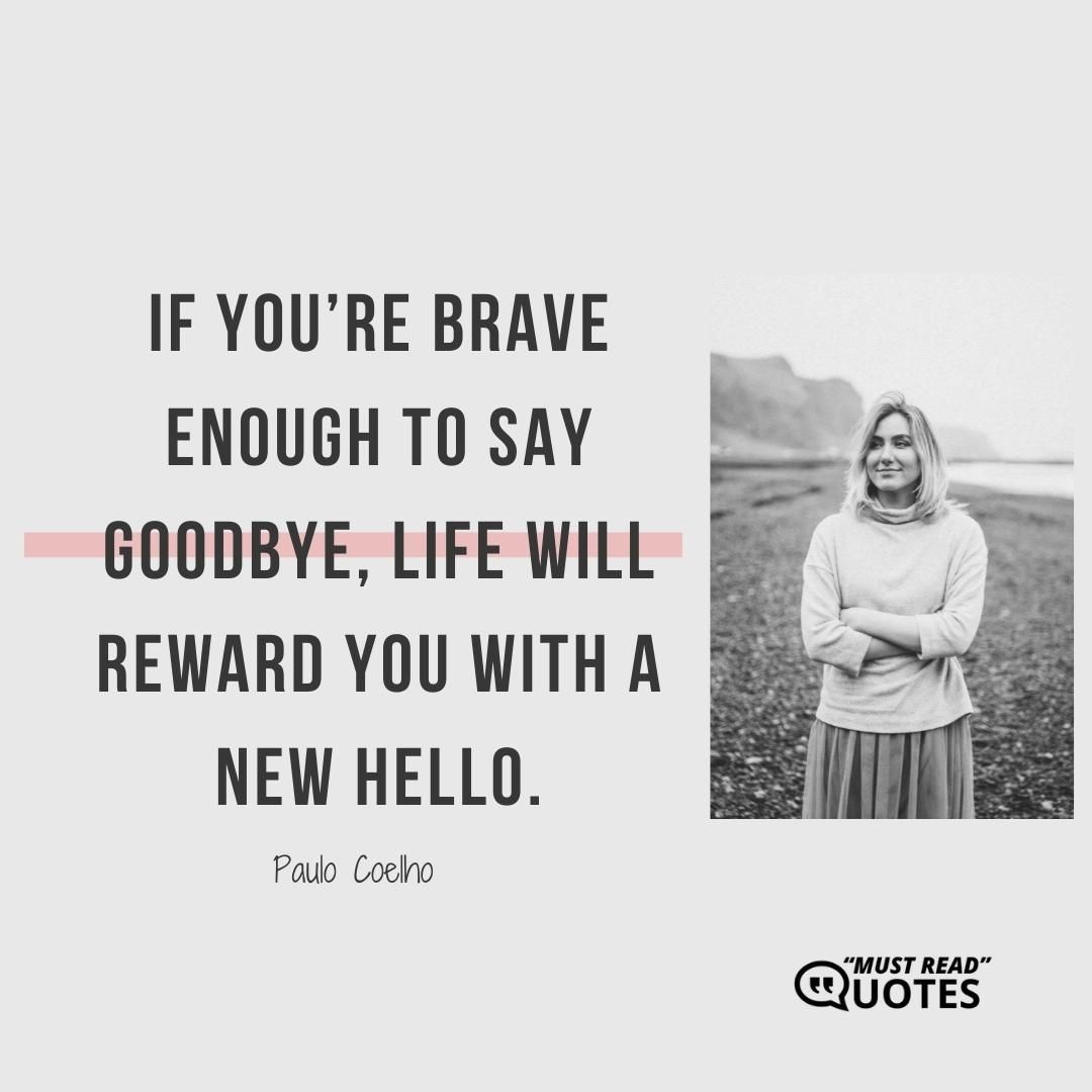 If you’re brave enough to say goodbye, life will reward you with a new hello.