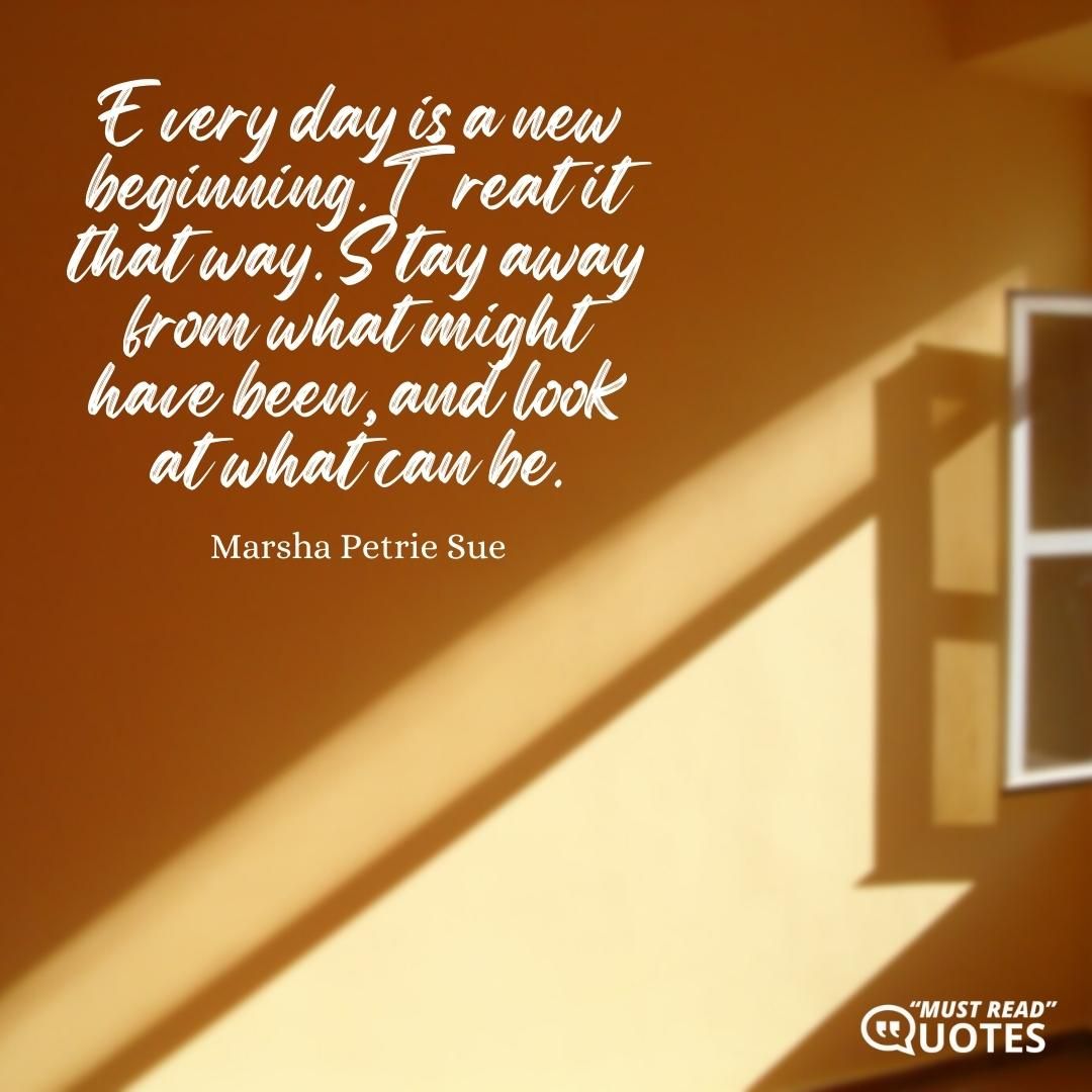 Every day is a new beginning. Treat it that way. Stay away from what might have been, and look at what can be.