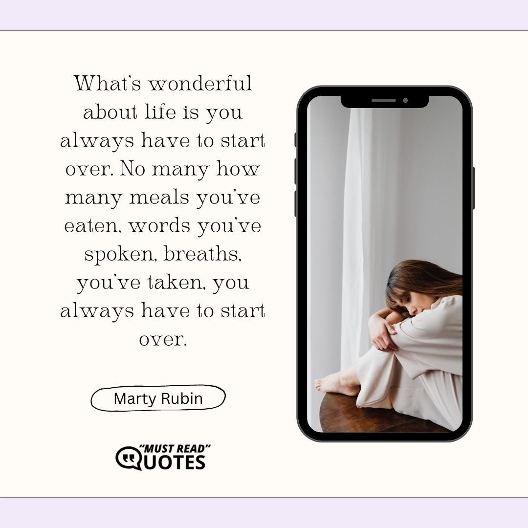 What's wonderful about life is you always have to start over. No many how many meals you've eaten, words you've spoken, breaths, you've taken, you always have to start over.
