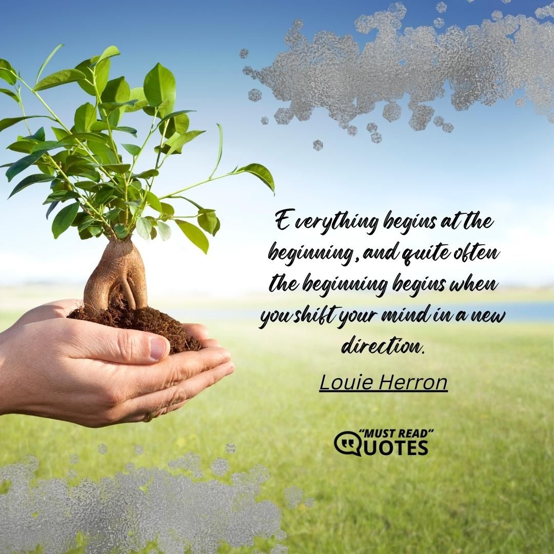 Everything begins at the beginning, and quite often the beginning begins when you shift your mind in a new direction.