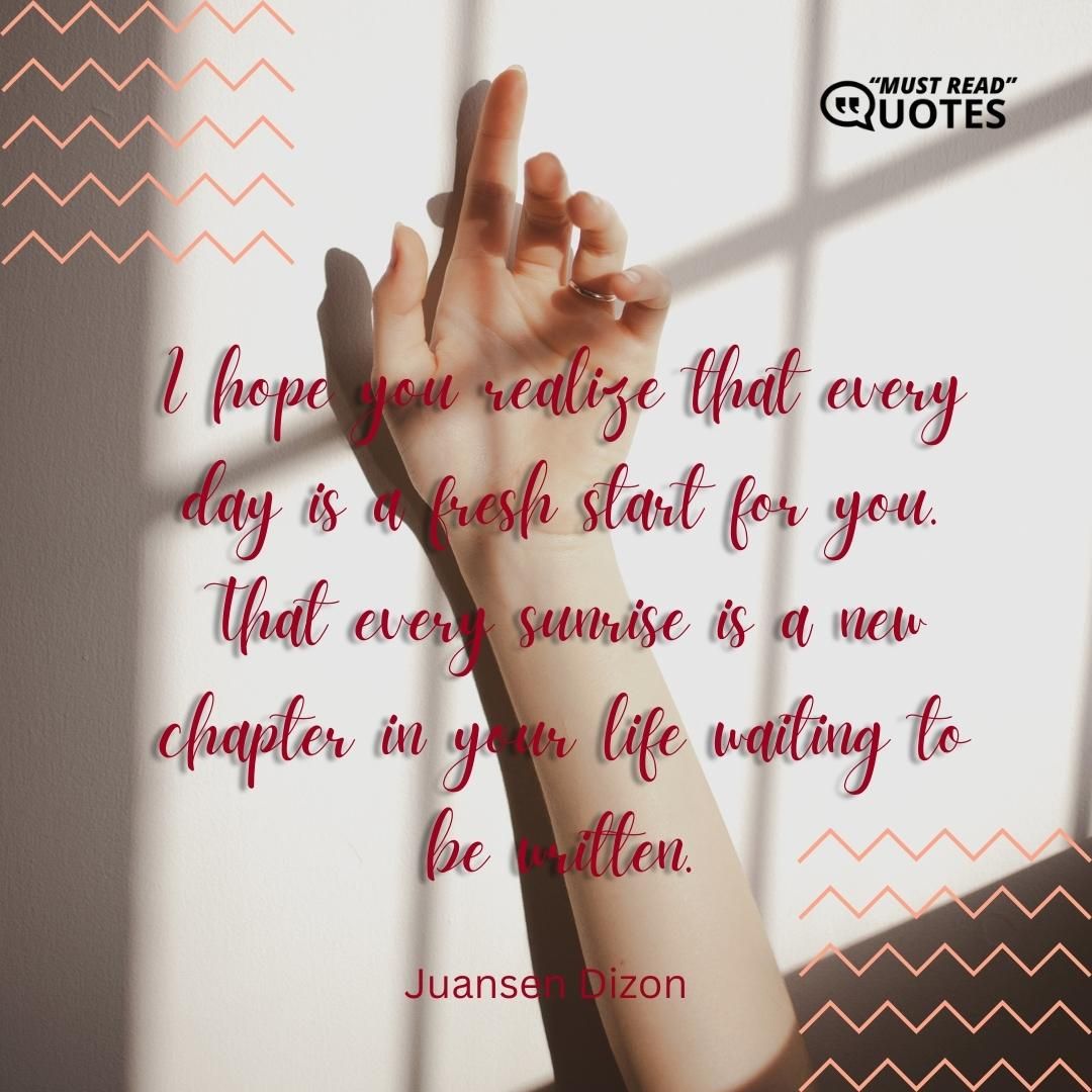 I hope you realize that every day is a fresh start for you. That every sunrise is a new chapter in your life waiting to be written.