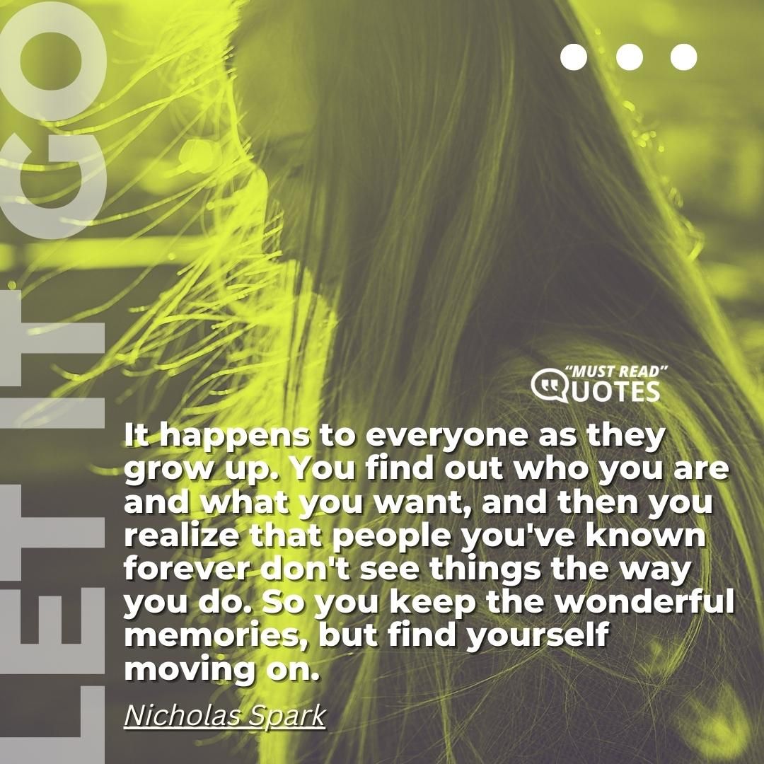 It happens to everyone as they grow up. You find out who you are and what you want, and then you realize that people you've known forever don't see things the way you do. So you keep the wonderful memories, but find yourself moving on.