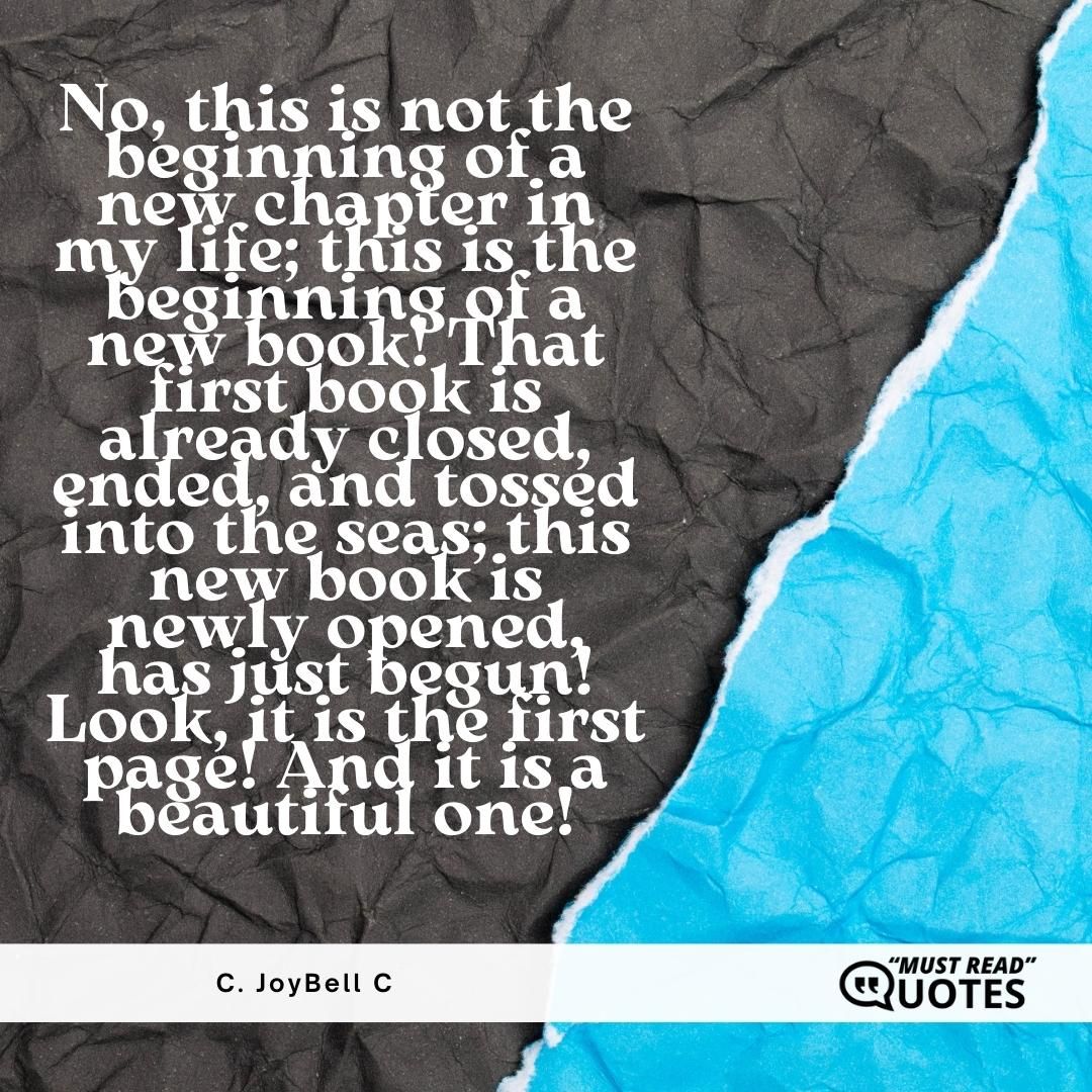 No, this is not the beginning of a new chapter in my life; this is the beginning of a new book! That first book is already closed, ended, and tossed into the seas; this new book is newly opened, has just begun! Look, it is the first page! And it is a beautiful one!