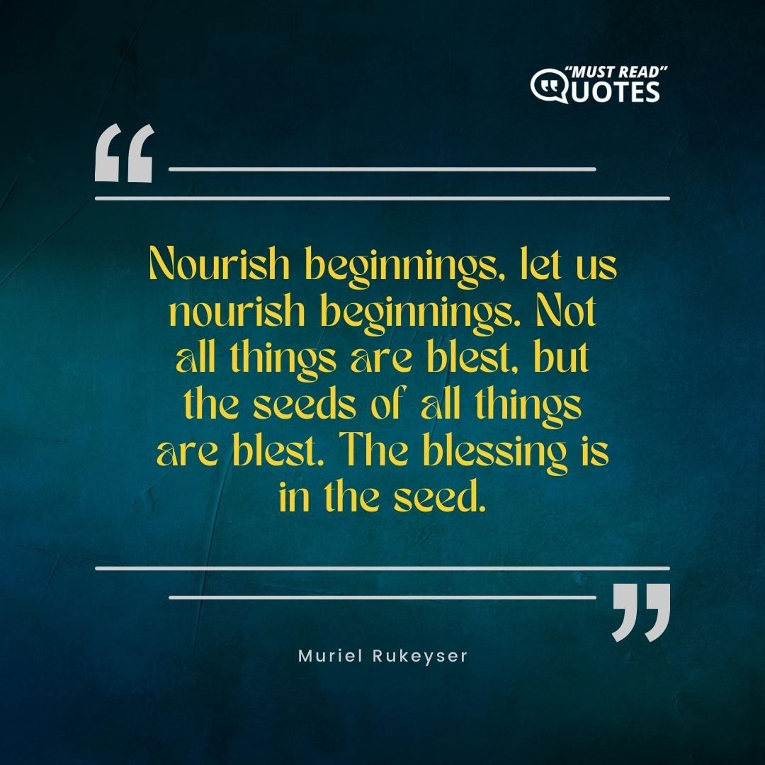 Nourish beginnings, let us nourish beginnings. Not all things are blest, but the seeds of all things are blest. The blessing is in the seed.
