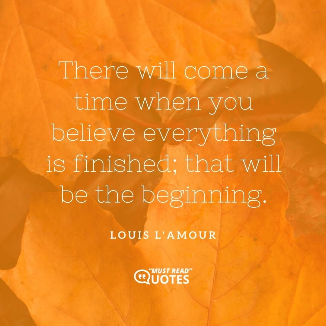 There will come a time when you believe everything is finished; that will be the beginning.