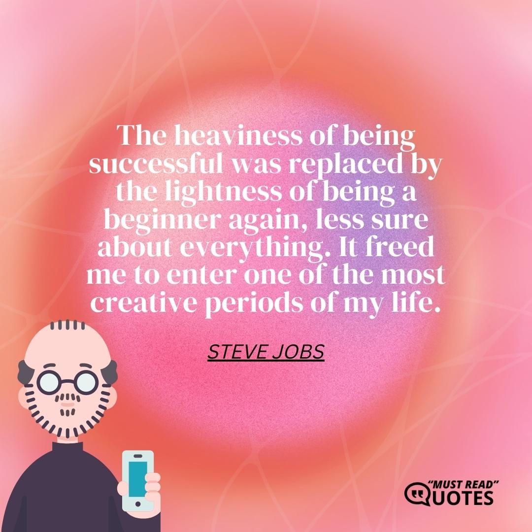 The heaviness of being successful was replaced by the lightness of being a beginner again, less sure about everything. It freed me to enter one of the most creative periods of my life.