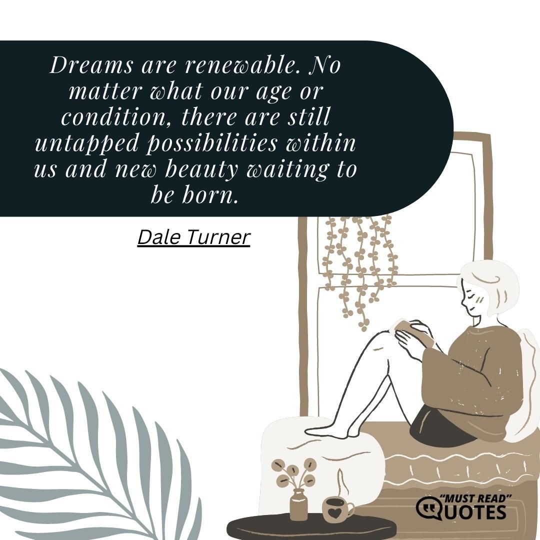 Dreams are renewable. No matter what our age or condition, there are still untapped possibilities within us and new beauty waiting to be born.