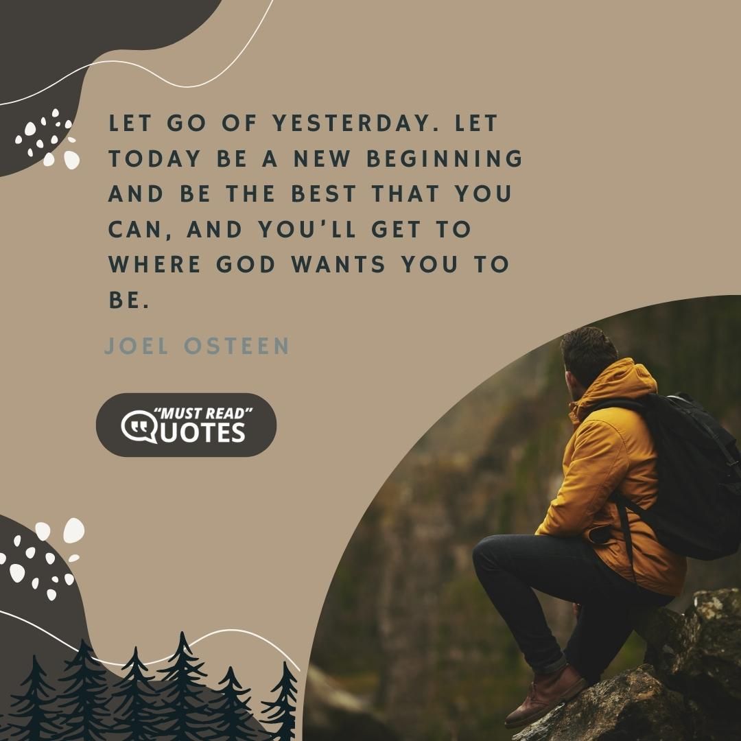Let go of yesterday. Let today be a new beginning and be the best that you can, and you’ll get to where God wants you to be.