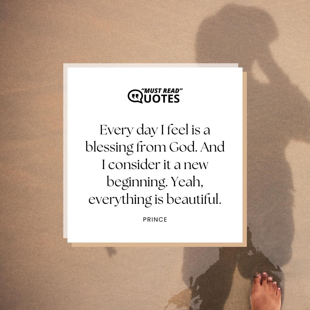 Every day I feel is a blessing from God. And I consider it a new beginning. Yeah, everything is beautiful.