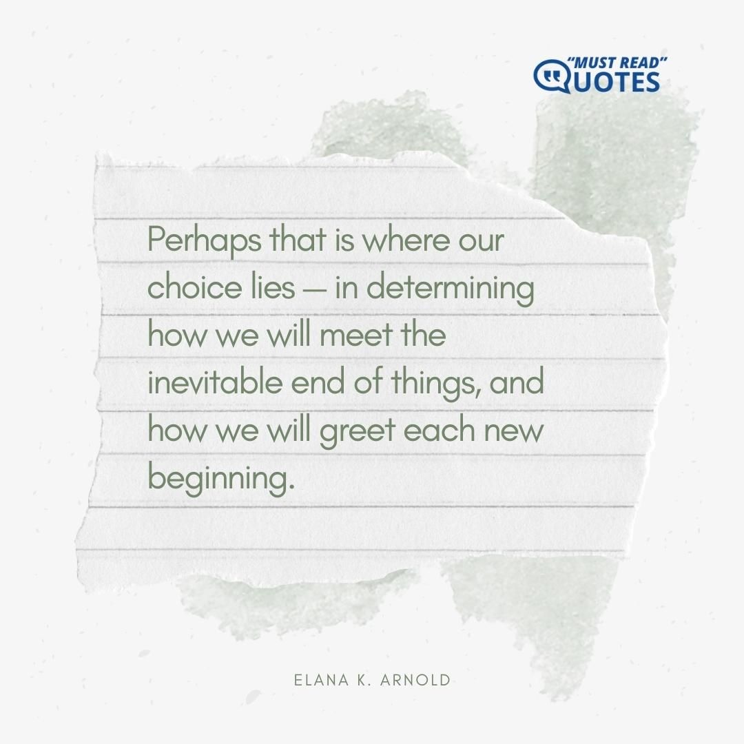 Perhaps that is where our choice lies — in determining how we will meet the inevitable end of things, and how we will greet each new beginning.