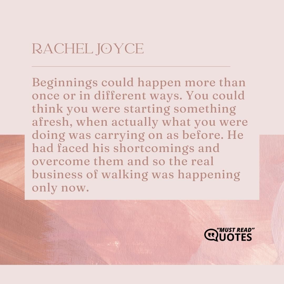Beginnings could happen more than once or in different ways. You could think you were starting something afresh, when actually what you were doing was carrying on as before. He had faced his shortcomings and overcome them and so the real business of walking was happening only now.