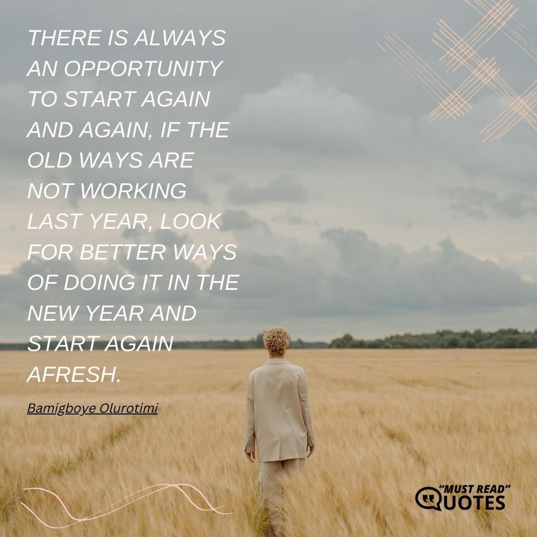 There is always an opportunity to start again and again, if the old ways are not working last year, look for better ways of doing it in the new year and start again afresh.