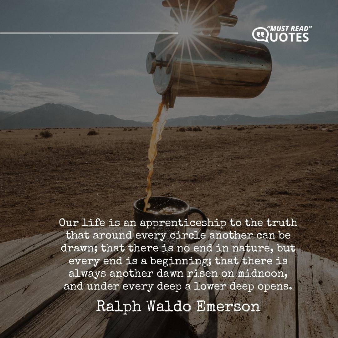 Our life is an apprenticeship to the truth that around every circle another can be drawn; that there is no end in nature, but every end is a beginning; that there is always another dawn risen on midnoon, and under every deep a lower deep opens.