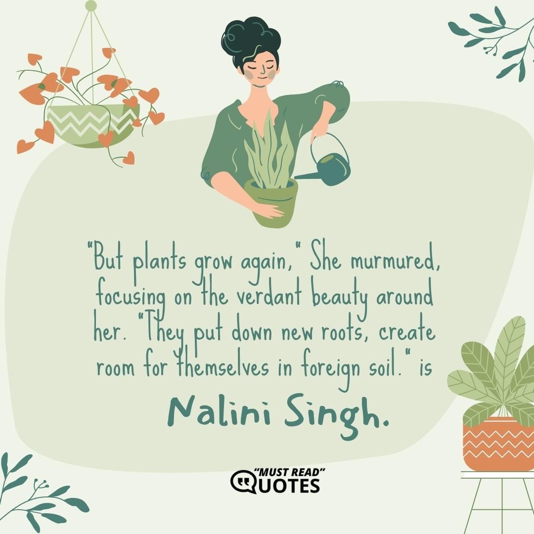 "But plants grow again," She murmured, focusing on the verdant beauty around her. "They put down new roots, create room for themselves in foreign soil."