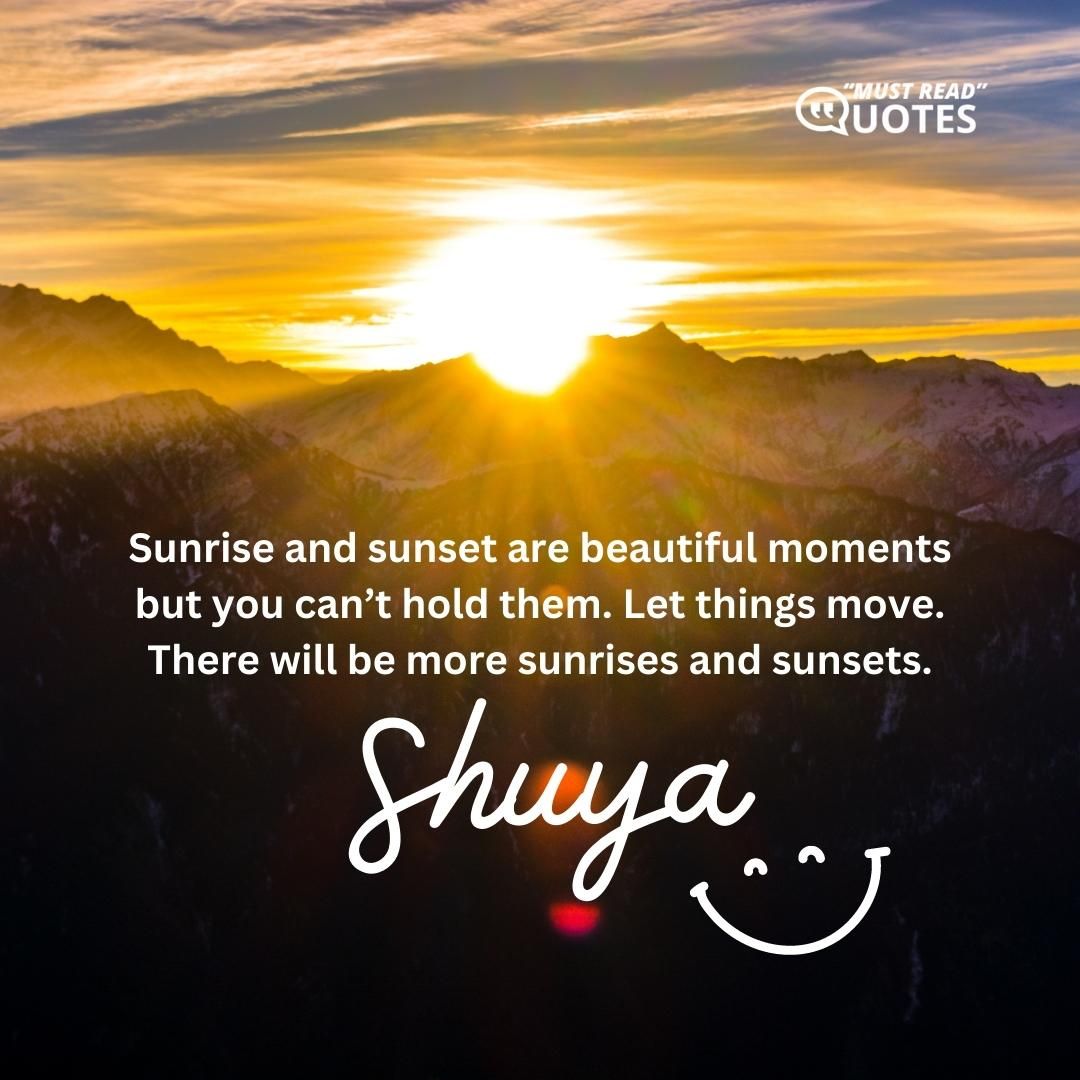 Sunrise and sunset are beautiful moments but you can’t hold them. Let things move. There will be more sunrises and sunsets.