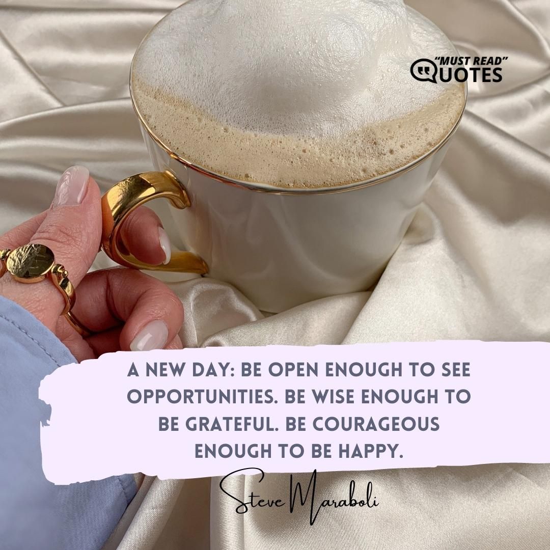 A new day: Be open enough to see opportunities. Be wise enough to be grateful. Be courageous enough to be happy.