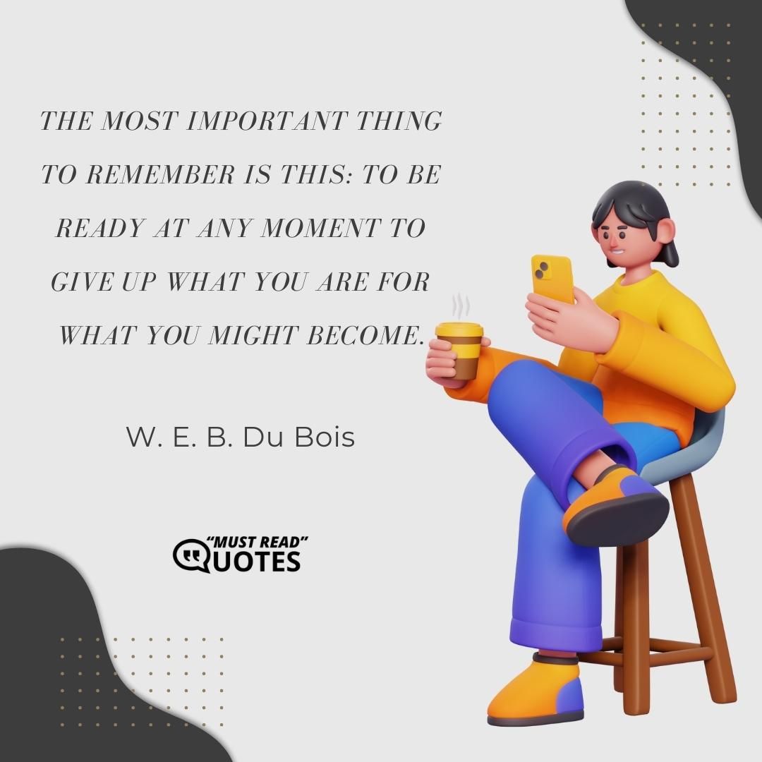 The most important thing to remember is this: To be ready at any moment to give up what you are for what you might become.