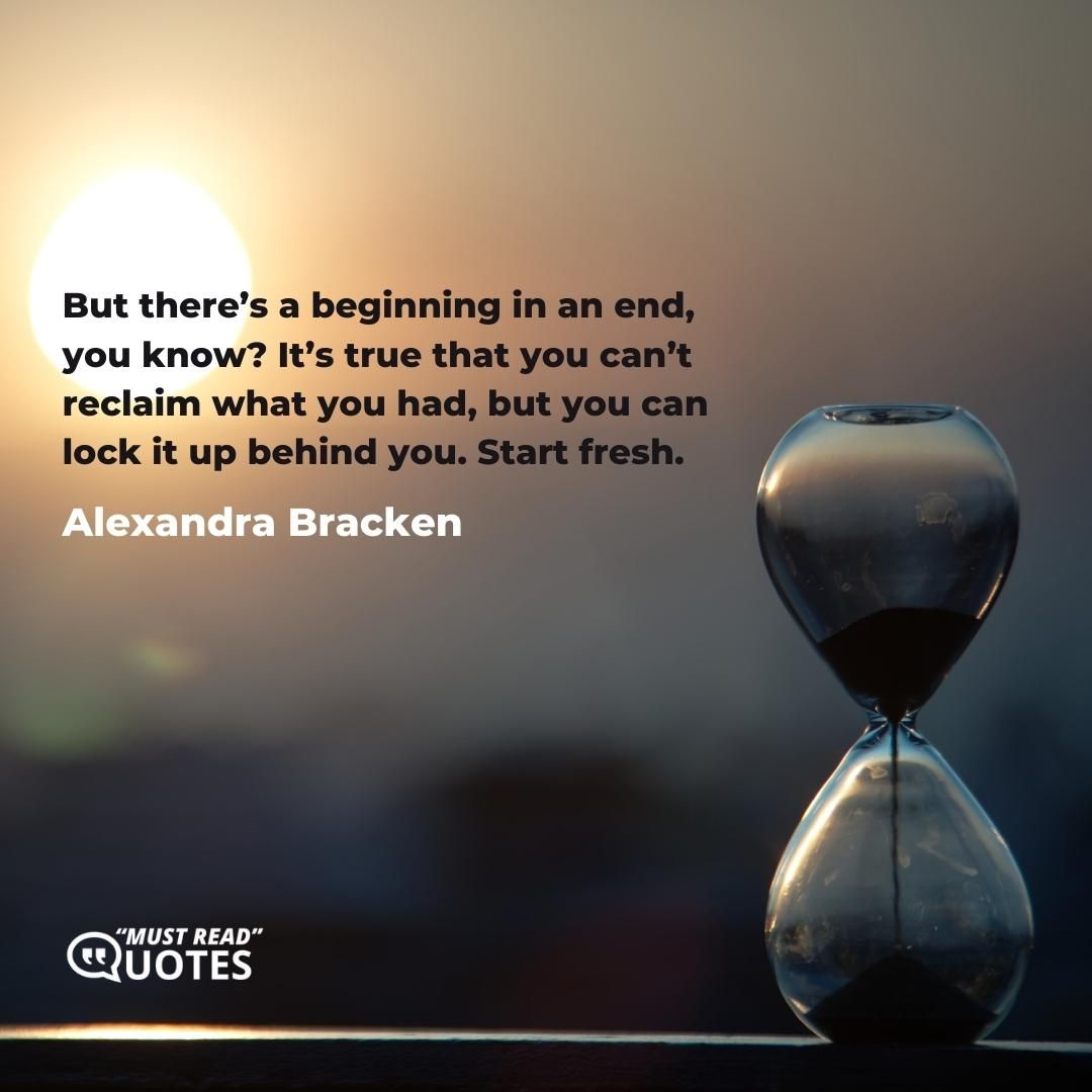 But there’s a beginning in an end, you know? It’s true that you can’t reclaim what you had, but you can lock it up behind you. Start fresh.