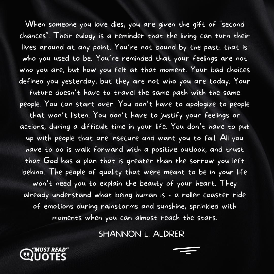 When someone you love dies, you are given the gift of "second chances". Their eulogy is a reminder that the living can turn their lives around at any point. You’re not bound by the past; that is who you used to be. You’re reminded that your feelings are not who you are, but how you felt at that moment. Your bad choices defined you yesterday, but they are not who you are today. Your future doesn’t have to travel the same path with the same people. You can start over. You don’t have to apologize to people that won’t listen. You don’t have to justify your feelings or actions, during a difficult time in your life. You don’t have to put up with people that are insecure and want you to fail. All you have to do is walk forward with a positive outlook, and trust that God has a plan that is greater than the sorrow you left behind. The people of quality that were meant to be in your life won’t need you to explain the beauty of your heart. They already understand what being human is - a roller coaster ride of emotions during rainstorms and sunshine, sprinkled with moments when you can almost reach the stars.