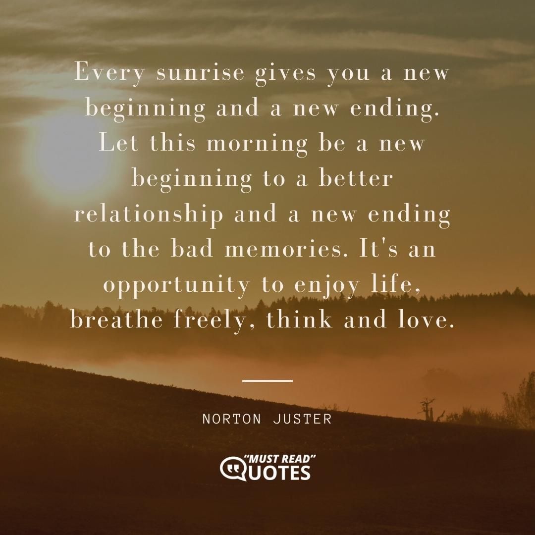 Every sunrise gives you a new beginning and a new ending. Let this morning be a new beginning to a better relationship and a new ending to the bad memories. It's an opportunity to enjoy life, breathe freely, think and love.