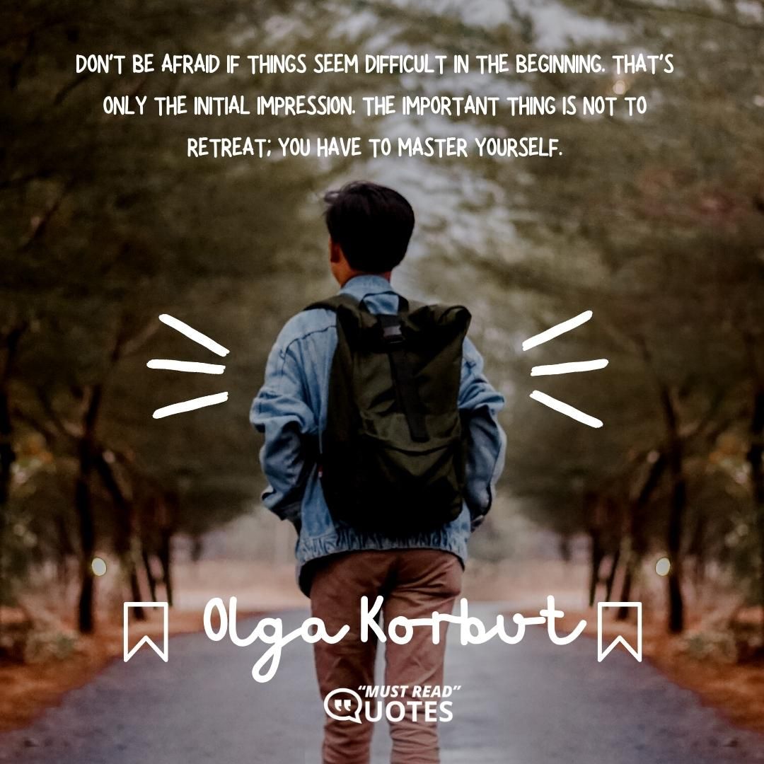Don't be afraid if things seem difficult in the beginning. That's only the initial impression. The important thing is not to retreat; you have to master yourself.
