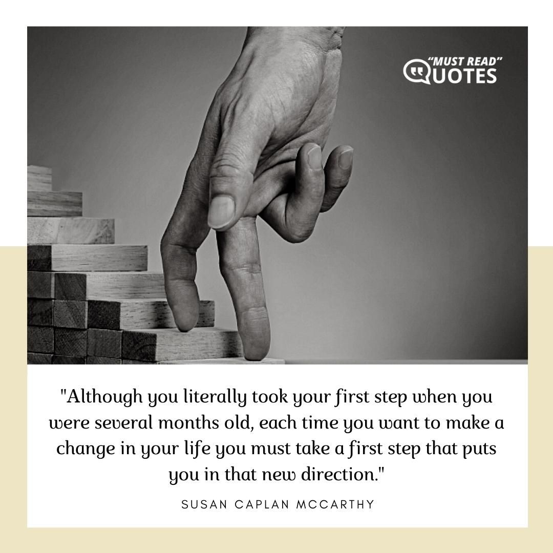 Although you literally took your first step when you were several months old, each time you want to make a change in your life you must take a first step that puts you in that new direction.