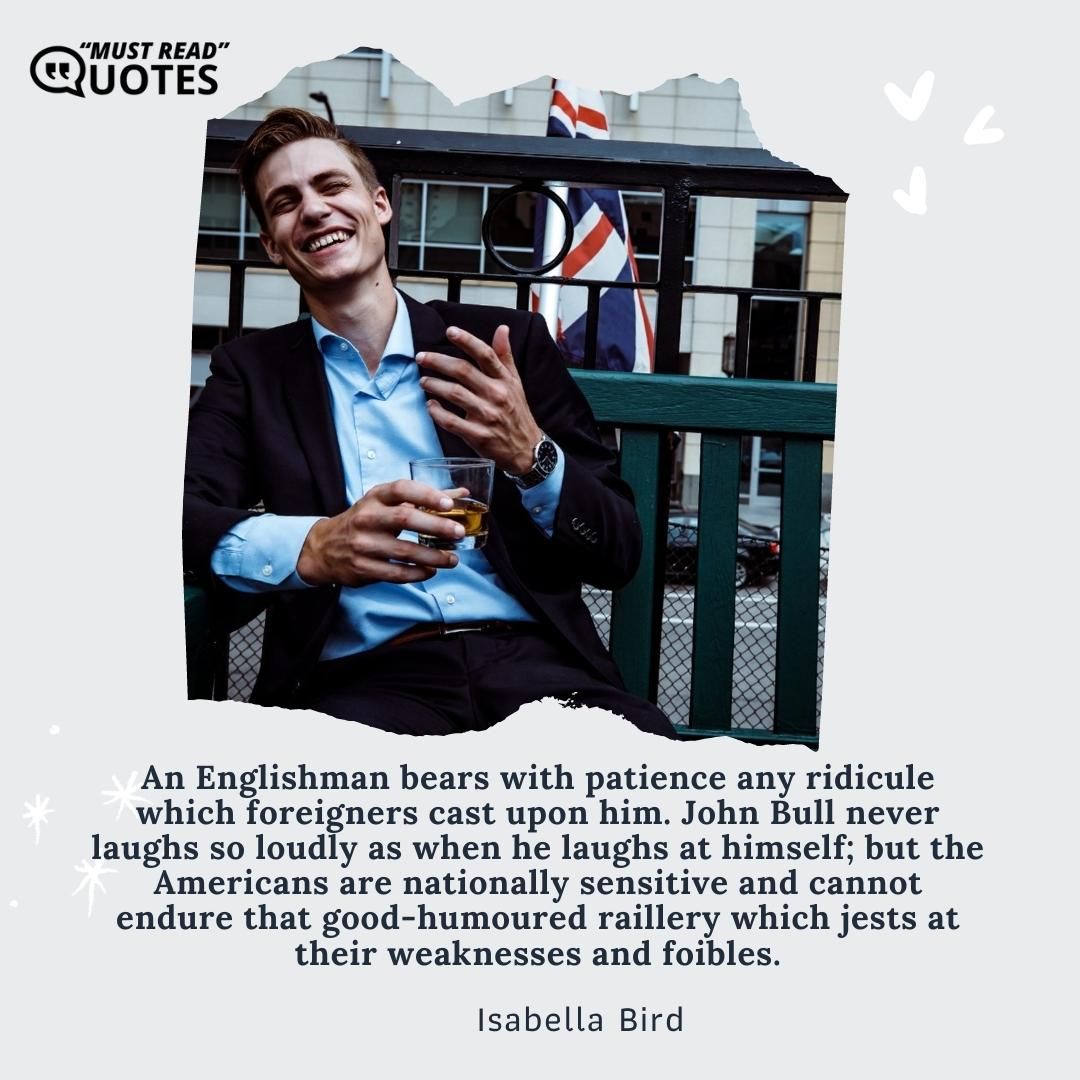 An Englishman bears with patience any ridicule which foreigners cast upon him. John Bull never laughs so loudly as when he laughs at himself; but the Americans are nationally sensitive and cannot endure that good-humoured raillery which jests at their weaknesses and foibles.