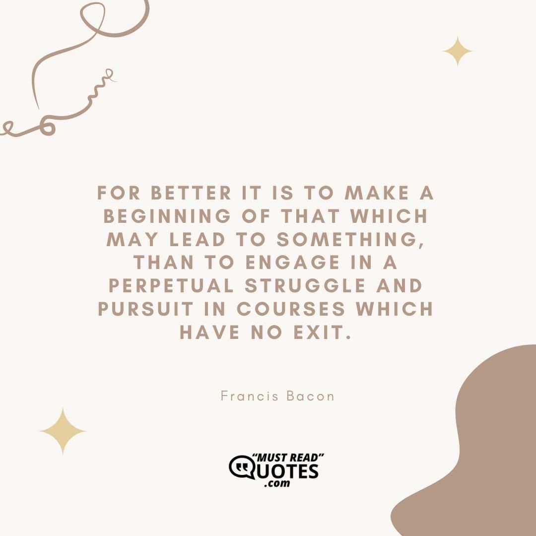 For better it is to make a beginning of that which may lead to something, than to engage in a perpetual struggle and pursuit in courses which have no exit.