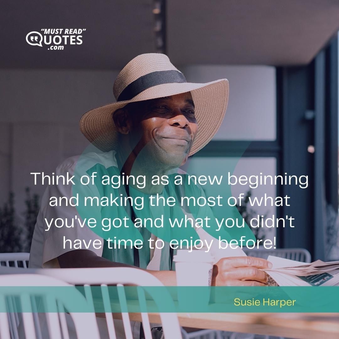 Think of aging as a new beginning and making the most of what you've got and what you didn't have time to enjoy before!