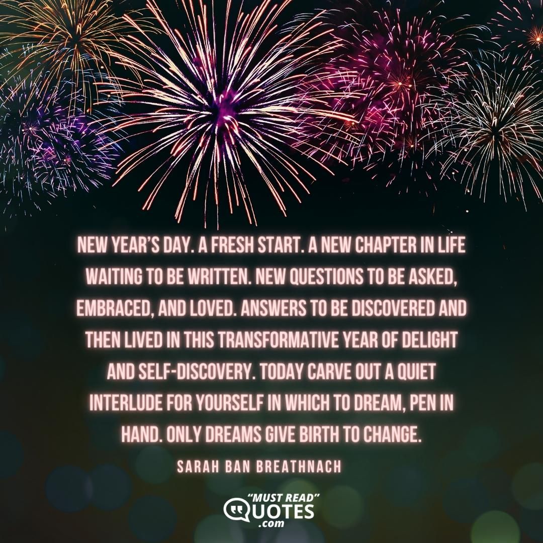 New Year’s Day. A fresh start. A new chapter in life waiting to be written. New questions to be asked, embraced, and loved. Answers to be discovered and then lived in this transformative year of delight and self-discovery. Today carve out a quiet interlude for yourself in which to dream, pen in hand. Only dreams give birth to change.