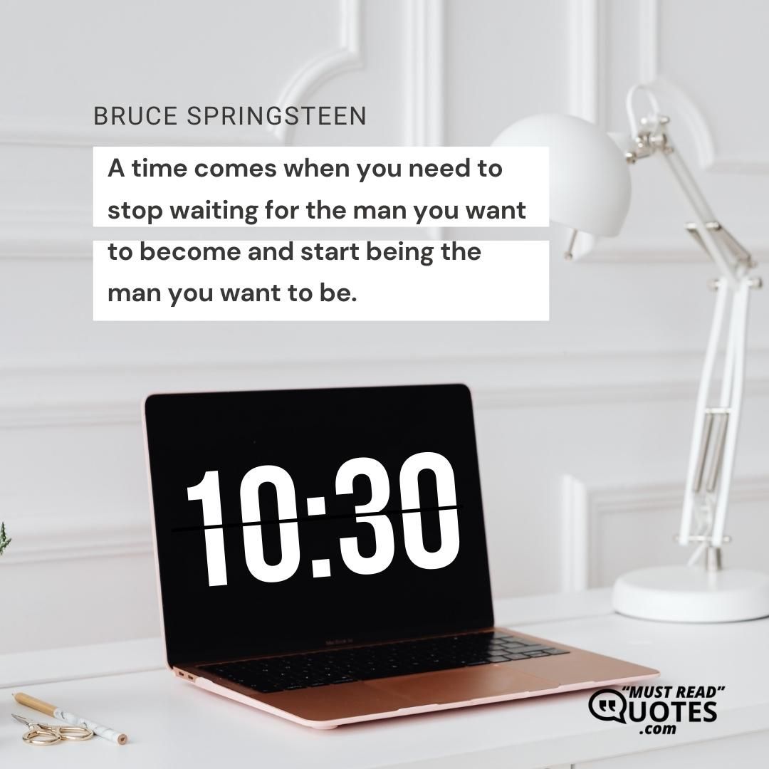 A time comes when you need to stop waiting for the man you want to become and start being the man you want to be.