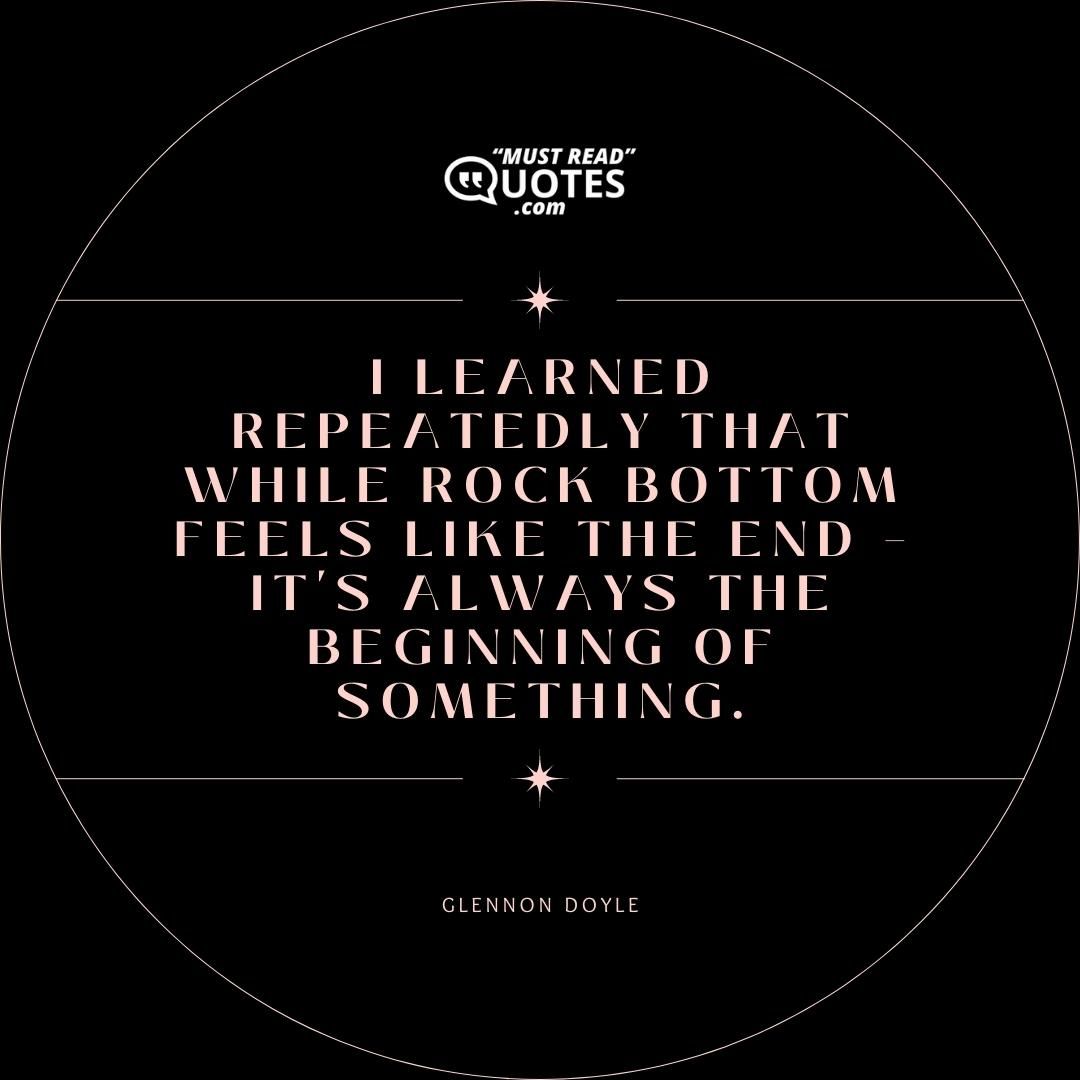 I learned repeatedly that while rock bottom feels like the end – it's always the beginning of something.