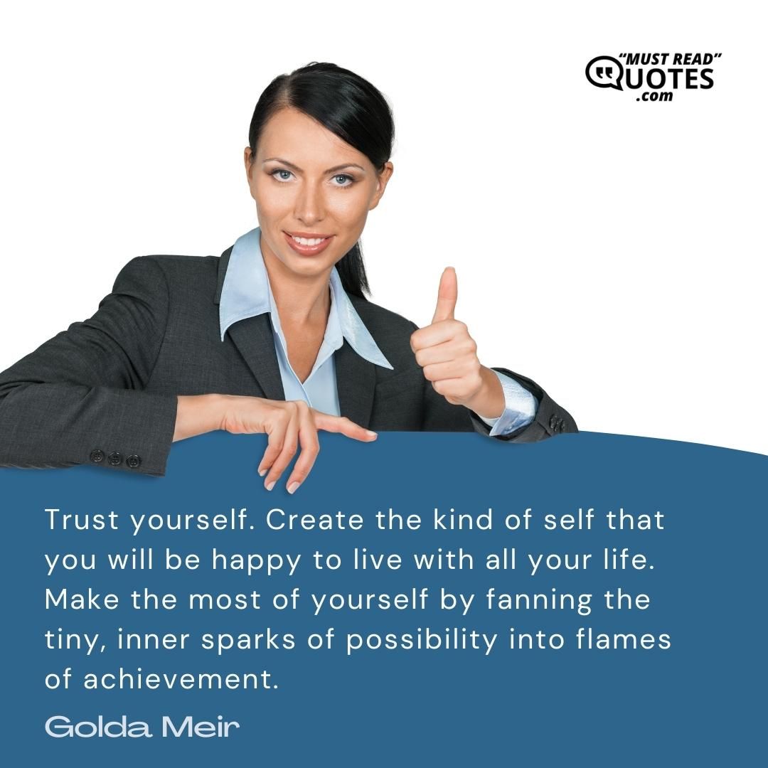 Trust yourself. Create the kind of self that you will be happy to live with all your life. Make the most of yourself by fanning the tiny, inner sparks of possibility into flames of achievement.
