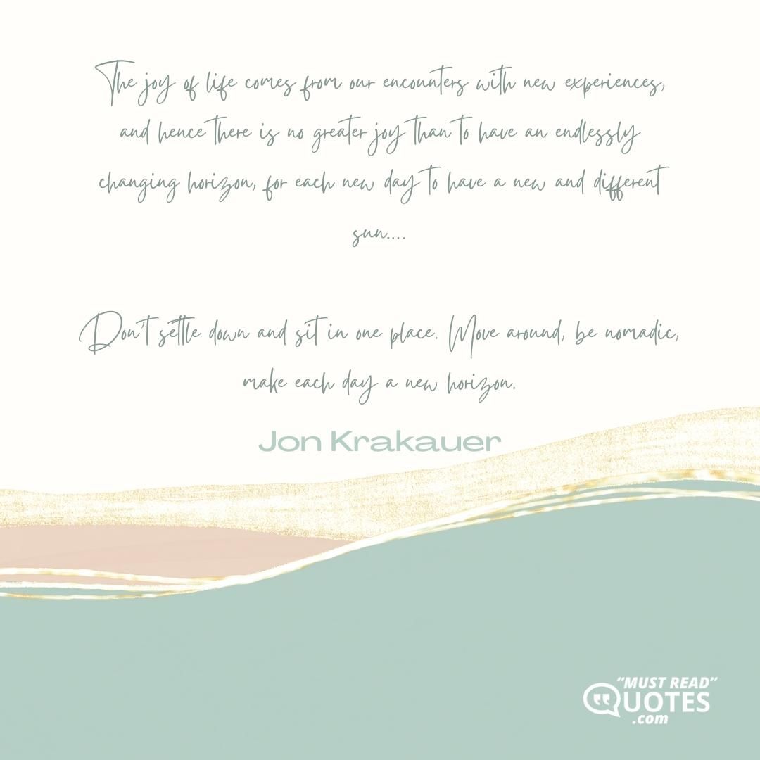 The joy of life comes from our encounters with new experiences, and hence there is no greater joy than to have an endlessly changing horizon, for each new day to have a new and different sun…. Don’t settle down and sit in one place. Move around, be nomadic, make each day a new horizon.