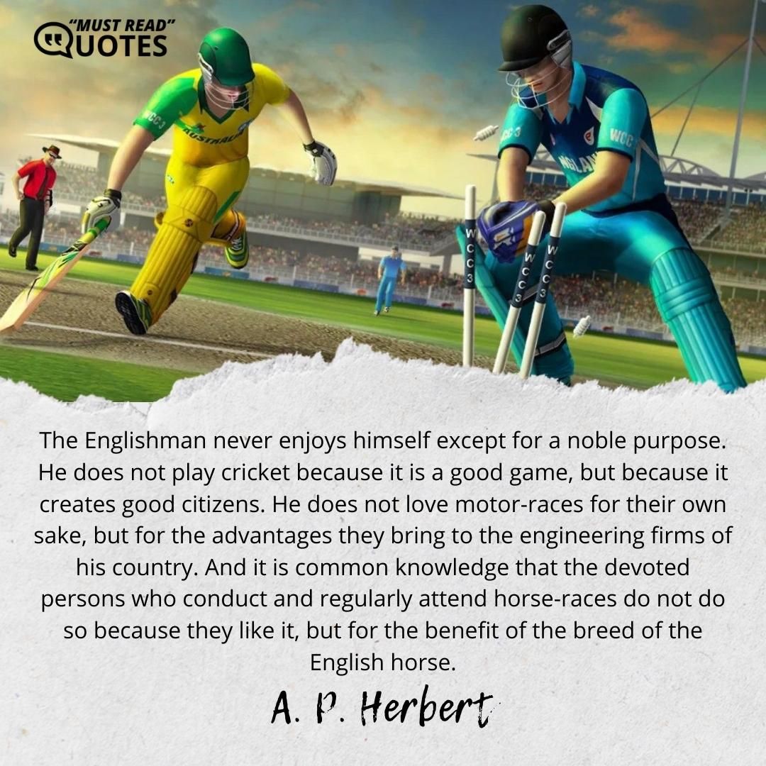 The Englishman never enjoys himself except for a noble purpose. He does not play cricket because it is a good game, but because it creates good citizens. He does not love motor-races for their own sake, but for the advantages they bring to the engineering firms of his country. And it is common knowledge that the devoted persons who conduct and regularly attend horse-races do not do so because they like it, but for the benefit of the breed of the English horse.