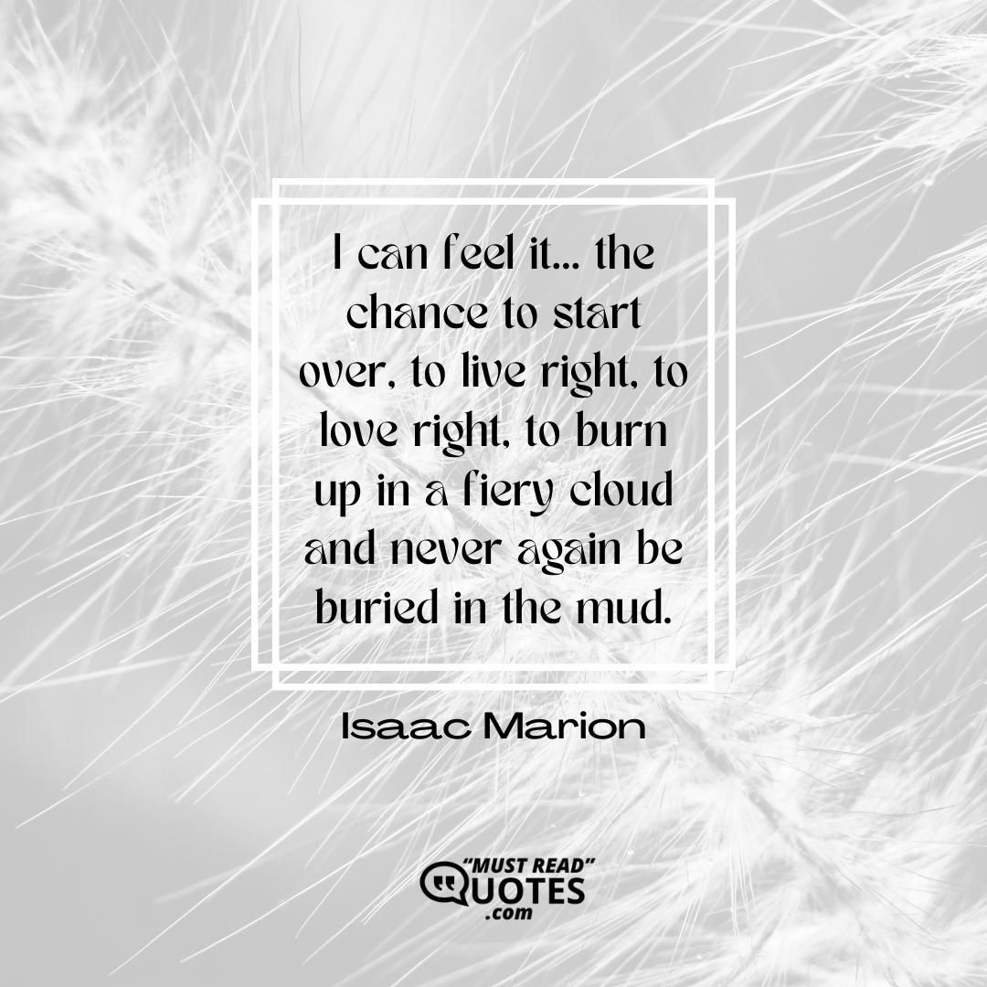 I can feel it… the chance to start over, to live right, to love right, to burn up in a fiery cloud and never again be buried in the mud.