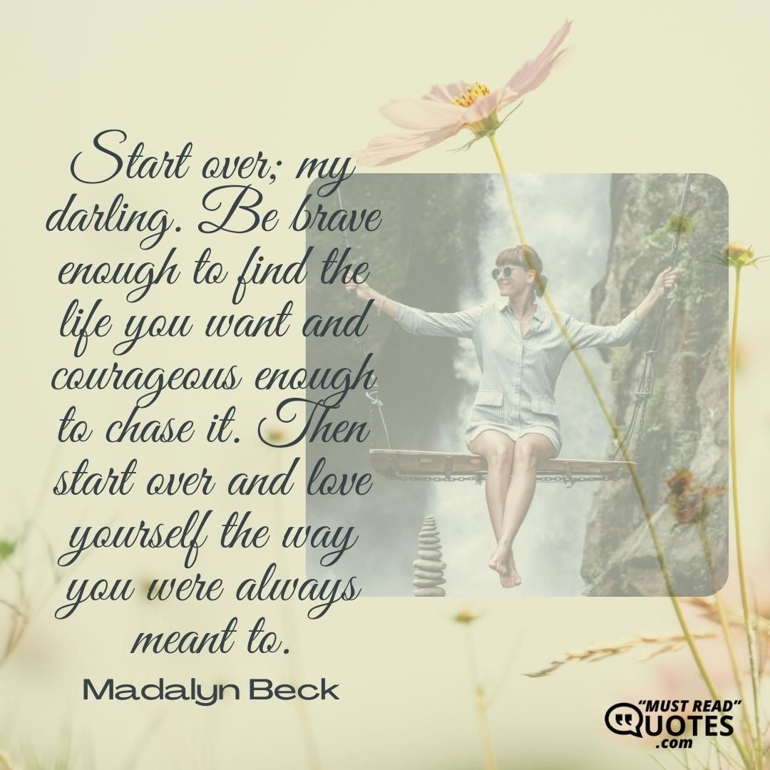 Start over; my darling. Be brave enough to find the life you want and courageous enough to chase it. Then start over and love yourself the way you were always meant to.