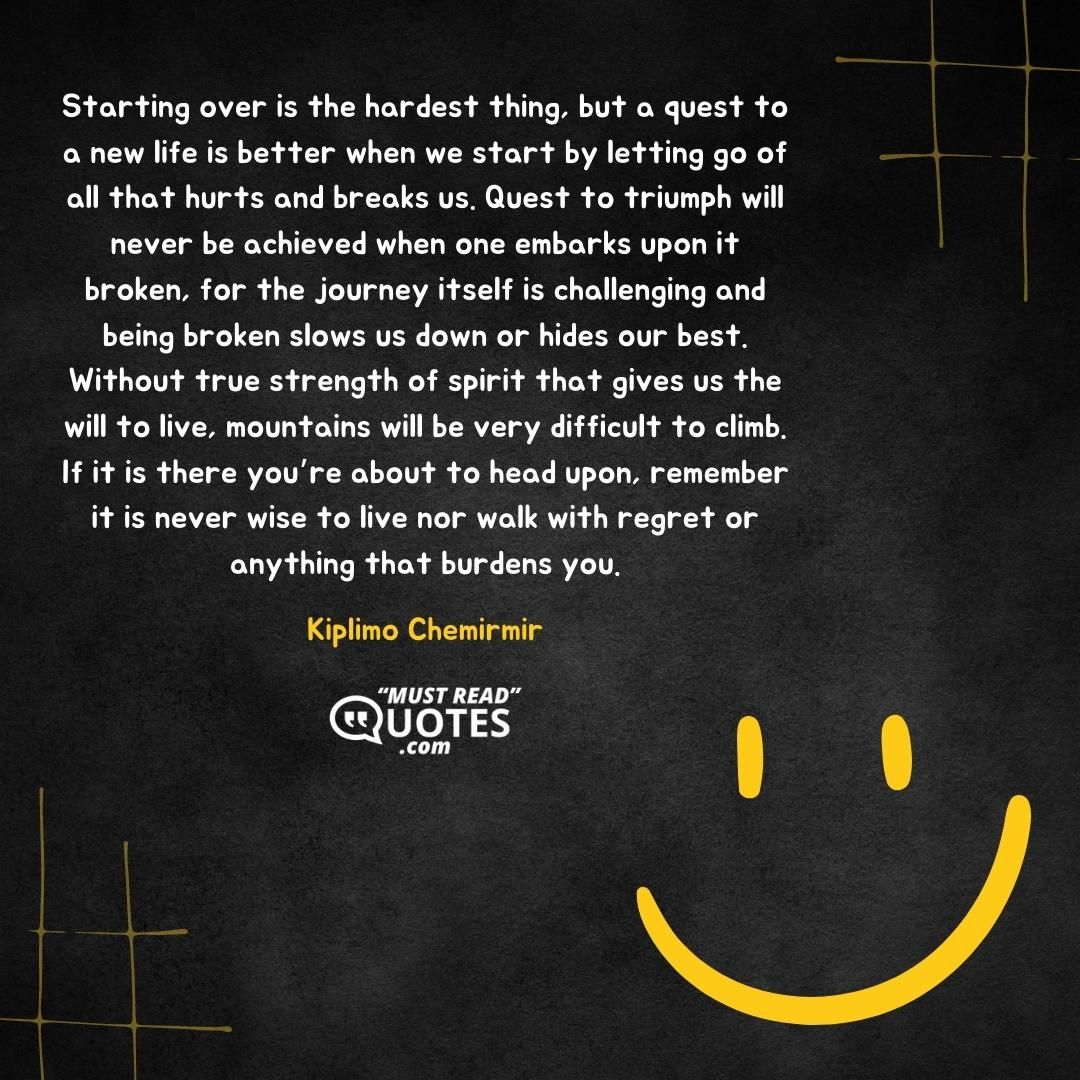 Starting over is the hardest thing, but a quest to a new life is better when we start by letting go of all that hurts and breaks us. Quest to triumph will never be achieved when one embarks upon it broken, for the journey itself is challenging and being broken slows us down or hides our best. Without true strength of spirit that gives us the will to live, mountains will be very difficult to climb. If it is there you’re about to head upon, remember it is never wise to live nor walk with regret or anything that burdens you.