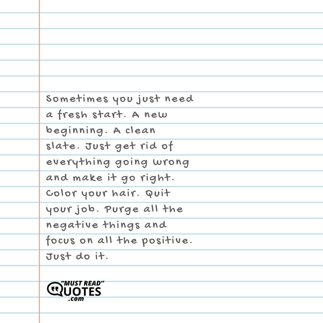 Sometimes you just need a fresh start. A new beginning. A clean slate. Just get rid of everything going wrong and make it go right. Color your hair. Quit your job. Purge all the negative things and focus on all the positive. Just do it.