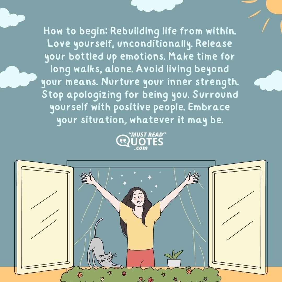 How to begin: Rebuilding life from within. Love yourself, unconditionally. Release your bottled up emotions. Make time for long walks, alone. Avoid living beyond your means. Nurture your inner strength. Stop apologizing for being you. Surround yourself with positive people. Embrace your situation, whatever it may be.