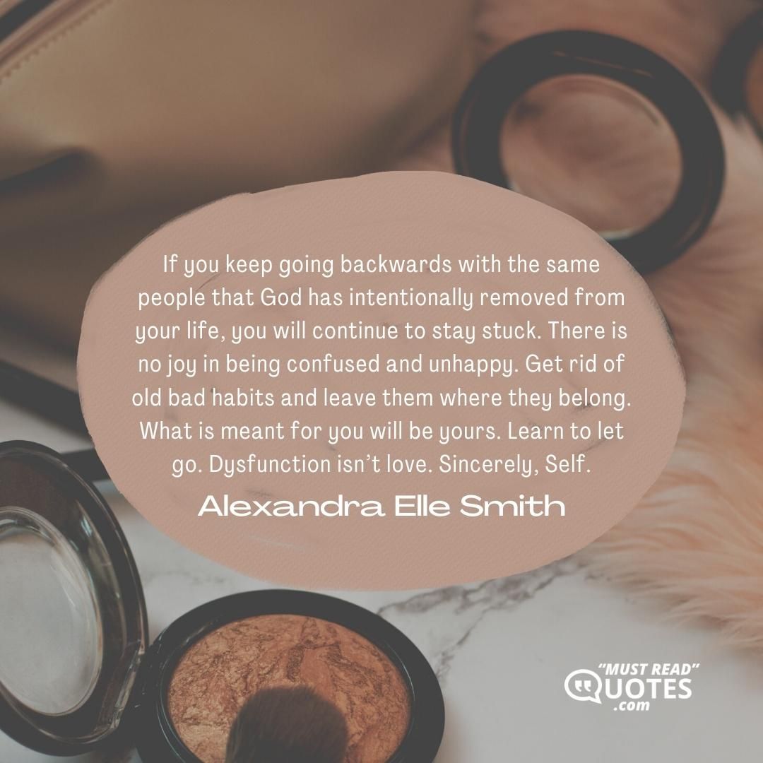 If you keep going backwards with the same people that God has intentionally removed from your life, you will continue to stay stuck. There is no joy in being confused and unhappy. Get rid of old bad habits and leave them where they belong. What is meant for you will be yours. Learn to let go. Dysfunction isn’t love. Sincerely, Self.