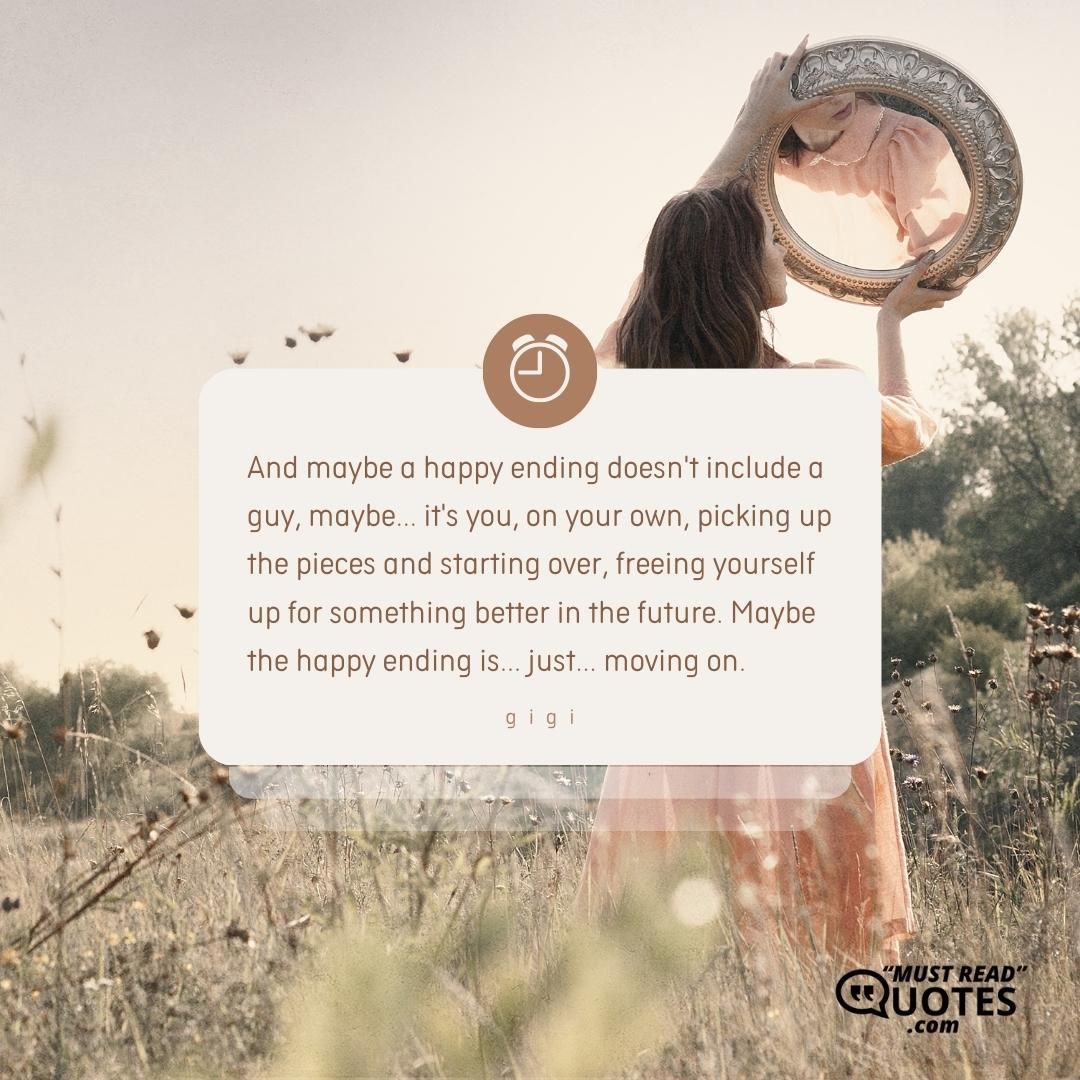 And maybe a happy ending doesn't include a guy, maybe... it's you, on your own, picking up the pieces and starting over, freeing yourself up for something better in the future. Maybe the happy ending is... just... moving on.